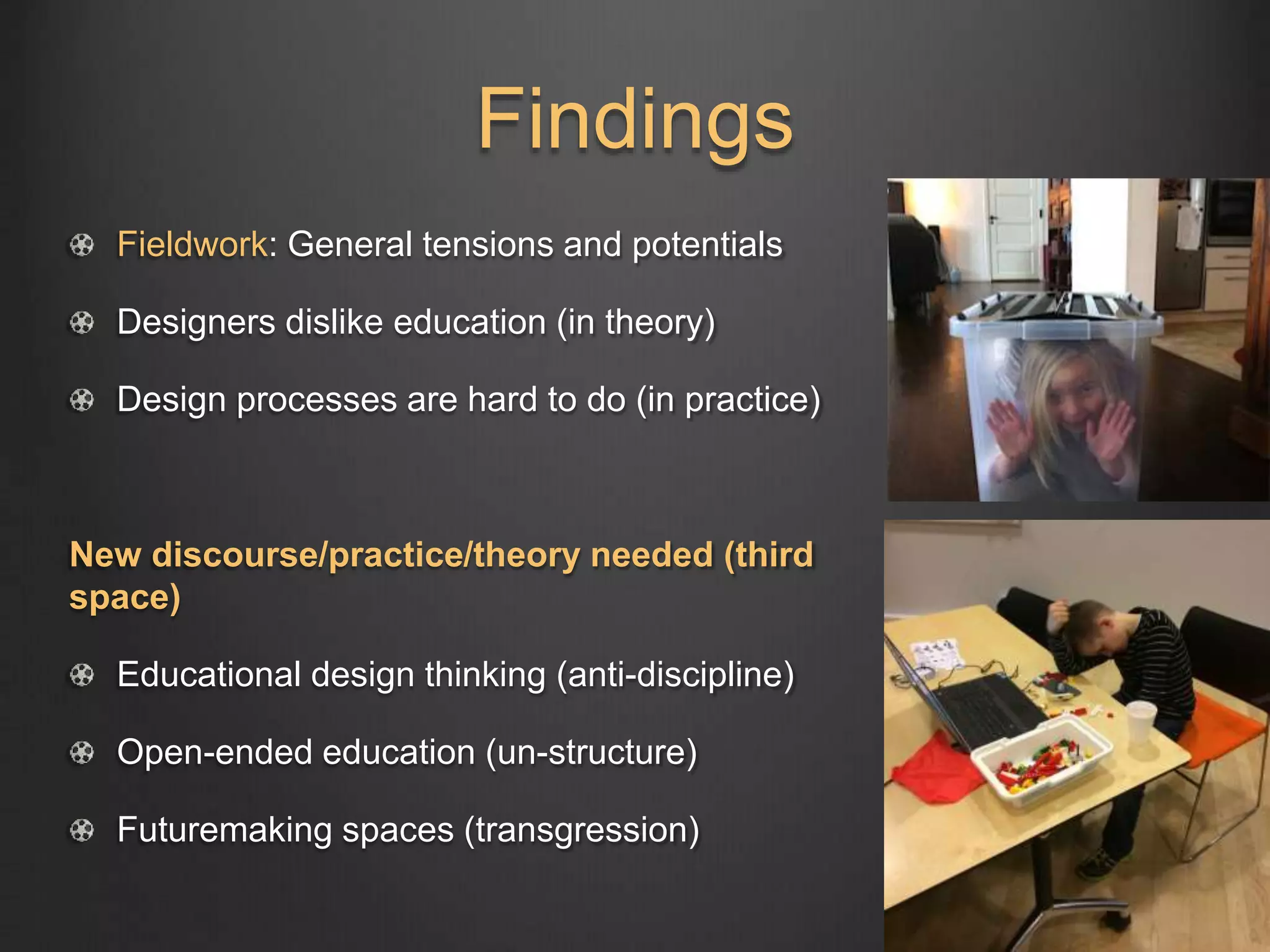 Findings
Fieldwork: General tensions and potentials
Designers dislike education (in theory)
Design processes are hard to do (in practice)
New discourse/practice/theory needed (third
space)
Educational design thinking (anti-discipline)
Open-ended education (un-structure)
Futuremaking spaces (transgression)
 