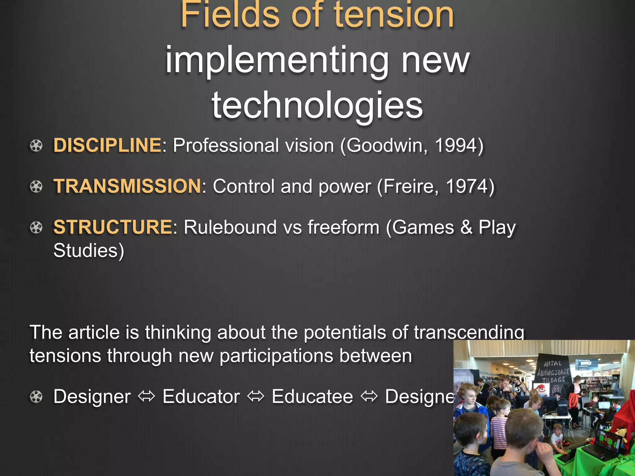 Fields of tension
implementing new
technologies
DISCIPLINE: Professional vision (Goodwin, 1994)
TRANSMISSION: Control and power (Freire, 1974)
STRUCTURE: Rulebound vs freeform (Games & Play
Studies)
The article is thinking about the potentials of transcending
tensions through new participations between
Designer  Educator  Educatee  Designer
 