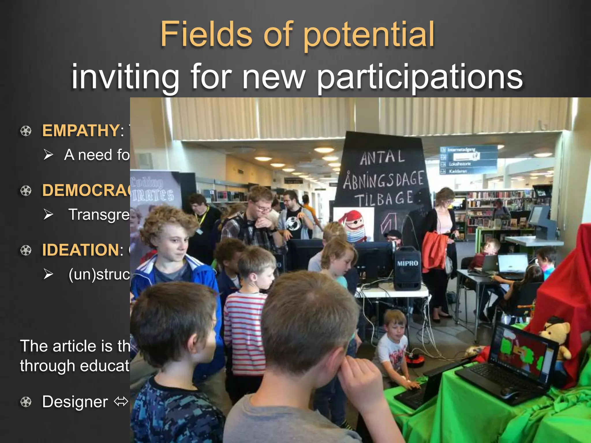 Fields of potential
inviting for new participations
EMPATHY: Transcending positions (Empathic design)
 A need for anti-Discipline
DEMOCRACY: Liberatory equal dialogue (Critical pedagogy)
 Transgressing transmission
IDEATION: Open-ended teaching & learning (Creative constructionism)
 (un)structured design thinking – education in the making
The article is thinking about potential future participations in education
through educational design thinking
Designer  Educator  Educatee  Designer
 