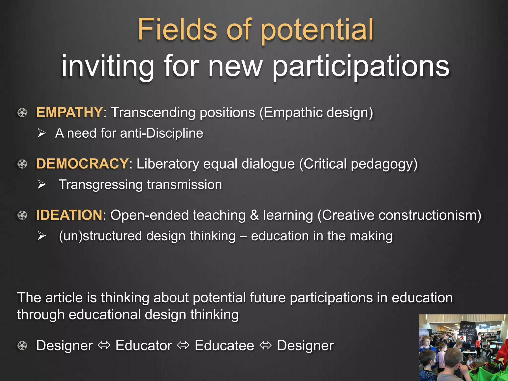 Fields of potential
inviting for new participations
EMPATHY: Transcending positions (Empathic design)
 A need for anti-Discipline
DEMOCRACY: Liberatory equal dialogue (Critical pedagogy)
 Transgressing transmission
IDEATION: Open-ended teaching & learning (Creative constructionism)
 (un)structured design thinking – education in the making
The article is thinking about potential future participations in education
through educational design thinking
Designer  Educator  Educatee  Designer
 
