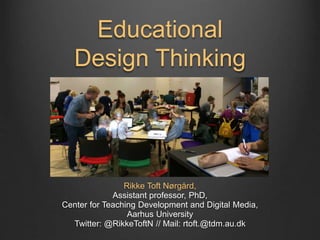 Educational
Design Thinking
Rikke Toft Nørgård,
Assistant professor, PhD,
Center for Teaching Development and Digital Media,
Aarhus University
Twitter: @RikkeToftN // Mail: rtoft.@tdm.au.dk
 