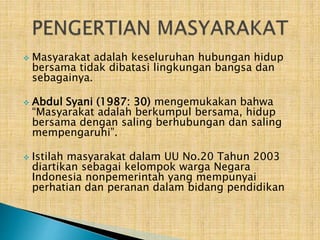 





Masyarakat adalah keseluruhan hubungan hidup
bersama tidak dibatasi lingkungan bangsa dan
sebagainya.
Abdul Syani (1987: 30) mengemukakan bahwa
“Masyarakat adalah berkumpul bersama, hidup
bersama dengan saling berhubungan dan saling
mempengaruhi”.
Istilah masyarakat dalam UU No.20 Tahun 2003
diartikan sebagai kelompok warga Negara
Indonesia nonpemerintah yang mempunyai
perhatian dan peranan dalam bidang pendidikan

 