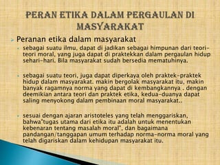 

Peranan etika dalam masyarakat






sebagai suatu ilmu, dapat di jadikan sebagai himpunan dari teoriteori moral, yang juga dapat di praktekkan dalam pergaulan hidup
sehari-hari. Bila masyarakat sudah bersedia mematuhinya.
sebagai suatu teori, juga dapat diperkaya oleh praktek-praktek
hidup dalam masyarakat. makin bergolak masyarakat itu, makin
banyak ragamnya norma yang dapat di kembangkannya . dengan
deemikian antara teori dan praktek etika, kedua-duanya dapat
saling menyokong dalam pembinaan moral masyarakat..
sesuai dengan ajaran aristoteles yang telah menggariskan,
bahwa"tugas utama dari etika itu adalah untuk menentukan
kebenaran tentang masalah moral", dan bagaimana
pandangan/tanggapan umum terhadap norma-norma moral yang
telah digariskan dalam kehidupan masyarakat itu.

 