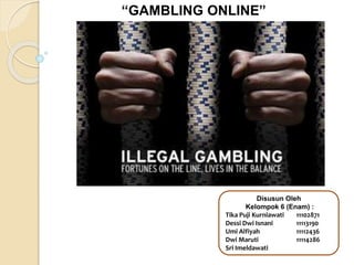 “GAMBLING ONLINE”
Disusun Oleh
Kelompok 6 (Enam) :
Tika Puji Kurniawati 11102871
Dessi Dwi Isnani 11113190
Umi Alfiyah 11112436
Dwi Maruti 11114286
Sri Imeldawati
 