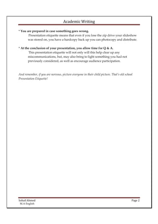 Academic Writing
* You are prepared in case something goes wrong.
Presentation etiquette means that even if you lose the zip drive your slideshow
was stored on, you have a hardcopy back up you can photocopy and distribute.
* At the conclusion of your presentation, you allow time for Q & A.
This presentation etiquette will not only will this help clear up any
miscommunications, but, may also bring to light something you had not
previously considered, as well as encourage audience participation.

And remember, if you are nervous, picture everyone in their child picture. That’s old school
Presentation Etiquette!

Sohail Ahmed
M.A English

Page 2

 