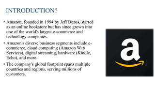 INTRODUCTION?
• Amazon, founded in 1994 by Jeff Bezos, started
as an online bookstore but has since grown into
one of the world's largest e-commerce and
technology companies.
• Amazon's diverse business segments include e-
commerce, cloud computing (Amazon Web
Services), digital streaming, hardware (Kindle,
Echo), and more.
• The company's global footprint spans multiple
countries and regions, serving millions of
customers.
 