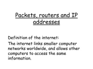 Packets, routers and IP 
addresses 
Definition of the internet: 
The internet links smaller computer 
networks worldwide, and allows other 
computers to access the same 
information. 
 