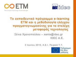 Το εκπαιδευτικό πρόγραμμα e-learning
ΕΤΜ και η μεθοδολογία ελέγχου
πραγματογνωμοσύνης για τα στελέχη
μεταφοράς τεχνολογίας
Ξένια Χρονοπούλου – xenia@idec.gr
IDEC A.E.
3 Ιουνίου 2015, Α.Ε.Ι. Πειραιά Τ.Τ.
 