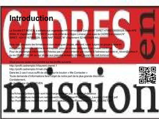 Introduction
La Société ET NEVEN a adhéré aux organismes HR Formation & Conseil (N° SIRET 47953136000028, code APE
8559A, N° d'agrément 41 57 02349 57 auprès du préfet de la Région Lorraine) mais aussi de CADRES en mission( N°
SIRET : 42415167800028, Code NAF 7022Z, N° d'agrément 52 44 03429 44).

Nous vous proposons des formations et cours de langues (anglais, allemand, russe, bulgare) en groupe comme en
individuel, à domicile comme en entreprise, pour un niveau débutant à un niveau confirmé.
Pour de plus amples informations n'hésitez pas à nous contacter par courriel à l'adresse suivante et_neven@yahoo.fr
ou au 0826 81 44 04 ou sur skype aux pseudos suivants cheret_laurent ou neli.tomova3

Vous pouvez aussi nous joindre sur les profils suivants :
http://profil.cadremploi.fr/laurent.cheret.1
http://profil.cadremploi.fr/neli.cheret
Dans les 2 cas il vous suffit de cliquer sur le bouton « Me Contacter »
Toute demande d’informations fera l’objet de notre part de la plus grande discrétion.
Cordialement,
Toute l’équipe de ET NEVEN
http://www.cheret.tk

Nos fiches de présentation sont téléchargeables en pdf, aux liens ci-dessous :
http://hydroculture.monforum.net/upload2/upload_fichier/Presentation_Laurent_CHERET.pdf
http://hydroculture.monforum.net/upload2/upload_fichier/Presentation_Neli_CHERET.pdf
 