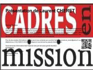 Présentation de Laurent CHERET

Madame, Monsieur,

Je fais partie de la Société ET NEVEN, qui a adhéré aux organismes HR Formation & Conseil (N° SIRET 47953136000028, code
APE 8559A, N° d'agrément 41 57 02349 57 auprès du préfet de la Région Lorraine) mais aussi de CADRES en mission( N°
SIRET : 42415167800028, Code NAF 7022Z, N° d'agrément 52 44 03429 44. Je propose des formations et d'anglais, allemand en
entreprise, mais aussi des cours à titre privé ou professionnel en individuel ou groupe, de niveau débutant à confirmé. Des
services de traduction de l'anglais/allemand vers le français sont aussi assurés.

Pour de plus amples informations n’hésitez pas à nous contacter par courriel à l’adresse suivante et_neven@yahoo.fr ou par
téléphone au (+33) 0 826 81 44 04 ou sur skype en nous écrivant au pseudo cheret_laurent

Toute demande d’informations fera l’objet de notre part de la plus grande discrétion.
Cordialement,

Toute l’équipe de ET NEVEN
http://www.cheret.tk
http://u4itel.info
 