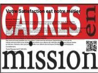 Votre Satisfaction est notre métier
Madame, Monsieur,
Nous assurons des cours et formations ,de langues répondant à vos besoins et exigences. Aussi, afin d'y répondre,
nous assurons des cours individuels ou en groupe de 10 personnes, afin de répondre du mieux possible aux besoins
de chacune et chacun.
Un bilan est effectué au début des cours, afin de fixer votre niveau. Un entretien est aussi de rigueur pour évaluer votre
niveau oral, votre facilité d'expression, vos motivations et objectifs à atteindre. Des tests intermédiaires seront
effectués. Evidemment une participation active aux cours, ainsi que du travail personnel sont indispensables pour
améliorer votre niveau linguistique.
Des cours en vidéoconférence et/ou sur skype sont aussi possibles pour améliorer votre expression orale et vous
permettre de vous adapter à l'accent de la langue apprise.
Des cours sont aussi possibles pour vos enfants. Evidemment les techniques d'apprentissage ne sont pas les
mêmes entre les enfants et les adultes. Pour les enfants nous utilisons des méthodes pédagogiques ludiques basées
sur des jeux, chansons, alors que pour les adultes nous utilisons des techniques d'enseignement andragogiques.
Cordialement,
Toute l'Equipe de ET NEVEN
http://www.cheret.tk
 