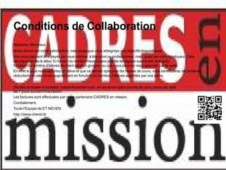 Conditions de Collaboration
Madame, Monsieur,
Notre devoir est votre satisfaction, mais aussi que vous atteigniez vos objectifs linguistiques.
Vos cours peuvent être payés par vous-mêmes, à titre privé ou professionnel, mais ,aussi par votre employeur. Cela
est négociable dès le début. En fonction du nombre d'heures il sera possible de négocier aussi le tarif, ainsi qu'en
fonction du nombre d'élèves étudiant dans un groupe, ou que vous pourrez nous apporter par la suite.
En effet si vous nous apportez un élève et que ce dernier opte pour dix heures de cours, vous bénéficierez de certaines
réductions et cela ira en augmentant en fonction du nombre d'élèves apportés par vos soins.


Des frais de dossier et inscription, incluant le premier cours , en cas de non option pour les dix cours, seront dûs, dans
les 7 jours suivant l'inscription.
Les factures sont effectuées par notre partenaire CADRES en mission.
Cordialement,
Toute l'Equipe de ET NEVEN
http://www.cheret.tk
 