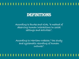 Definitions
According to Burke and Kirk, “a method of
observing human interactions in social
settings and activities”.
According to Merriam-Webster,” the study
and systematic recording of human
cultures”.
 