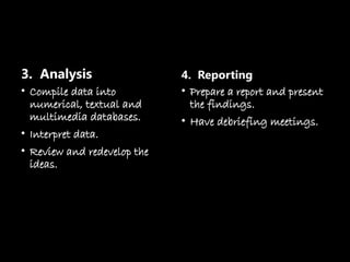 3. Analysis
• Compile data into
numerical, textual and
multimedia databases.
• Interpret data.
• Review and redevelop the
ideas.
4. Reporting
• Prepare a report and present
the findings.
• Have debriefing meetings.
 