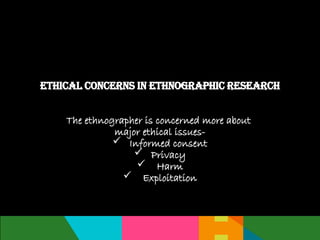 The ethnographer is concerned more about
major ethical issues-
 Informed consent
 Privacy
 Harm
 Exploitation
Ethical concerns in Ethnographic Research
 