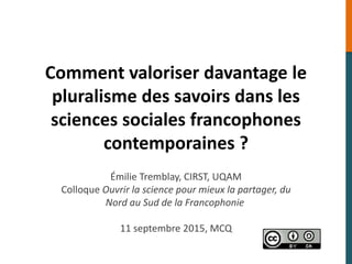 Comment valoriser davantage le
pluralisme des savoirs dans les
sciences sociales francophones
contemporaines ?
Émilie Tremblay, CIRST, UQAM
Colloque Ouvrir la science pour mieux la partager, du
Nord au Sud de la Francophonie
11 septembre 2015, MCQ
 