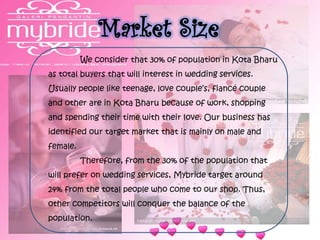 Market Size
We consider that 30% of population in Kota Bharu
as total buyers that will interest in wedding services.
Usually people like teenage, love couple’s, fiancé couple
and other are in Kota Bharu because of work, shopping
and spending their time with their love. Our business has
identified our target market that is mainly on male and
female.
Therefore, from the 30% of the population that
will prefer on wedding services, Mybride target around
24% from the total people who come to our shop. Thus,
other competitors will conquer the balance of the
population.
 