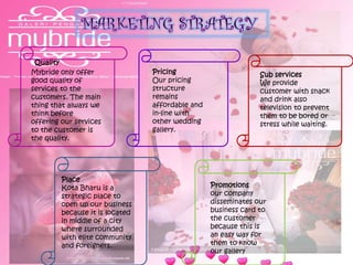 Quality
Mybride only offer
good quality of
services to the
customers. The main
thing that always we
think before
offering our services
to the customer is
the quality.
Sub services
We provide
customer with snack
and drink also
television to prevent
them to be bored or
stress while waiting.
Pricing
Our pricing
structure
remains
affordable and
in-line with
other wedding
gallery.
Place
Kota Bharu is a
strategic place to
open up our business
because it is located
in middle of a city
where surrounded
with elite community
and foreigners.
Promotions
our company
disseminates our
business card to
the customer
because this is
an easy way for
them to know
our gallery
 