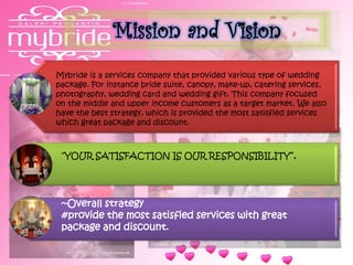 Mission and Vision
Mybride is a services company that provided various type of wedding
package. For instance bride suite, canopy, make-up, catering services,
photography, wedding card and wedding gift. This company focused
on the middle and upper income customers as a target market. We also
have the best strategy, which is provided the most satisfied services
which great package and discount.
“YOUR SATISFACTION IS OUR RESPONSIBILITY”,
~Overall strategy
#provide the most satisfied services with great
package and discount.
 