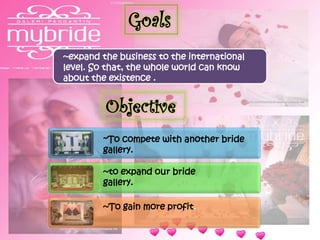 Goals
~expand the business to the international
level. So that, the whole world can know
about the existence .
Objective
~To compete with another bride
gallery.
~to expand our bride
gallery.
~To gain more profit.
 