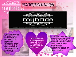 MYBRIDE.S LOGO
-Woodwork cut
in decorative
pattern is to
make the
exclusive that
also can bring
the meaning of
luxurious.
-the colour of
white give the
look of our
services is the
first class.
•The black colour of
the background give
meaning that Mybride
offers affordable
price to the
customers based on
their budget.
 