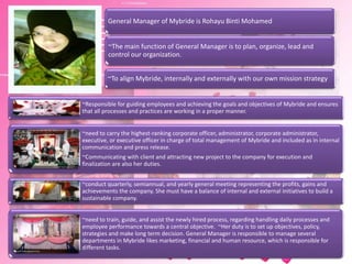 ~The main function of General Manager is to plan, organize, lead and
control our organization.
General Manager of Mybride is Rohayu Binti Mohamed
~To align Mybride, internally and externally with our own mission strategy
~Responsible for guiding employees and achieving the goals and objectives of Mybride and ensures
that all processes and practices are working in a proper manner.
~need to carry the highest-ranking corporate officer, administrator, corporate administrator,
executive, or executive officer in charge of total management of Mybride and included as in internal
communication and press release.
~Communicating with client and attracting new project to the company for execution and
finalization are also her duties.
~conduct quarterly, semiannual, and yearly general meeting representing the profits, gains and
achievements the company. She must have a balance of internal and external initiatives to build a
sustainable company.
~need to train, guide, and assist the newly hired process, regarding handling daily processes and
employee performance towards a central objective. ~Her duty is to set up objectives, policy,
strategies and make long term decision. General Manager is responsible to manage several
departments in Mybride likes marketing, financial and human resource, which is responsible for
different tasks.
 