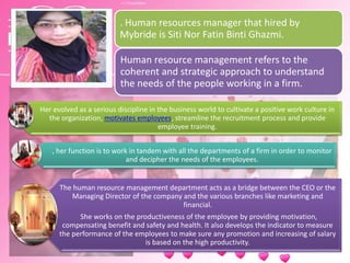 . Human resources manager that hired by
Mybride is Siti Nor Fatin Binti Ghazmi.
Human resource management refers to the
coherent and strategic approach to understand
the needs of the people working in a firm.
Her evolved as a serious discipline in the business world to cultivate a positive work culture in
the organization, motivates employees, streamline the recruitment process and provide
employee training.
, her function is to work in tandem with all the departments of a firm in order to monitor
and decipher the needs of the employees.
The human resource management department acts as a bridge between the CEO or the
Managing Director of the company and the various branches like marketing and
financial.
She works on the productiveness of the employee by providing motivation,
compensating benefit and safety and health. It also develops the indicator to measure
the performance of the employees to make sure any promotion and increasing of salary
is based on the high productivity.
 