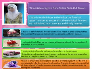 ~Financial manager is Noor Fazlina Binti Abd.Raman.
~ duty is to administer and monitor the financial
system in order to ensure that the municipal finances
are maintained in an accurate and timely manner.
~ duty is to administer and monitor the financial system in order to ensure that
the municipal finances are maintained in an accurate and timely manner.
~ main activities in Mybride are to assist with preparation of the preparation of
the budget in our company
~ implements the financial policies and procedures in the company.
~Establishing and maintaining cash controls and resolve the general ledger also
her duty in complete the report of Mybride.
~needs to ensure that the long term objective of financial growth for the firm is
met adequately. By directing and implementing financial strategies, I ensures that
all financial goals of the firm are met adequately. I helps to maximize profit, by
finding out risk factors.
 