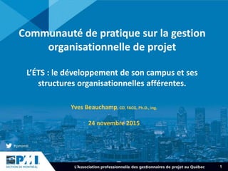 1
Communauté de pratique sur la gestion
organisationnelle de projet
L’ÉTS : le développement de son campus et ses
structures organisationnelles afférentes.
Yves Beauchamp, CO, FACG, Ph.D., ing.
24 novembre 2015
 
