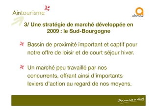 3/ Une stratégie de marché développée en
2009 : le Sud-Bourgogne
Bassin de proximité important et captif pour
notre offre de loisir et de court séjour hiver.notre offre de loisir et de court séjour hiver.
Un marché peu travaillé par nos
concurrents, offrant ainsi d’importants
leviers d’action au regard de nos moyens.
 