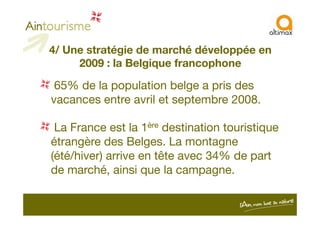 4/ Une stratégie de marché développée en
2009 : la Belgique francophone
65% de la population belge a pris des
vacances entre avril et septembre 2008.
La France est la 1ère destination touristique
étrangère des Belges. La montagne
(été/hiver) arrive en tête avec 34% de part
de marché, ainsi que la campagne.
 