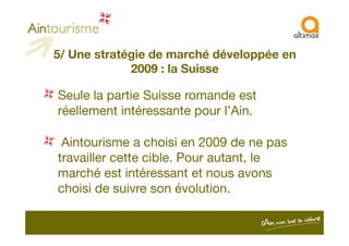 5/ Une stratégie de marché développée en
2009 : la Suisse
Seule la partie Suisse romande est
réellement intéressante pour l’Ain.
Aintourisme a choisi en 2009 de ne pas
travailler cette cible. Pour autant, le
marché est intéressant et nous avons
choisi de suivre son évolution.
 