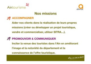 Nos missions
ACCOMPAGNER
Aider nos clients dans la réalisation de leurs propres
missions (créer ou développer un projet touristique,
vendre et commercialiser, utiliser SITRA…).vendre et commercialiser, utiliser SITRA…).
PROMOUVOIR & COMMUNIQUER
Inciter la venue des touristes dans l’Ain en améliorant
l’image et la notoriété du département et la
connaissance de l’offre touristique.
 