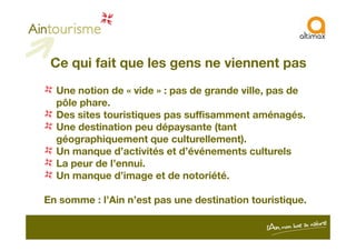 Ce qui fait que les gens ne viennent pas
Une notion de « vide » : pas de grande ville, pas de
pôle phare.
Des sites touristiques pas suffisamment aménagés.
Une destination peu dépaysante (tantUne destination peu dépaysante (tant
géographiquement que culturellement).
Un manque d’activités et d’événements culturels
La peur de l’ennui.
Un manque d’image et de notoriété.
En somme : l’Ain n’est pas une destination touristique.
 