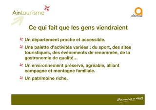 Ce qui fait que les gens viendraient
Un département proche et accessible.
Une palette d’activités variées : du sport, des sites
touristiques, des événements de renommée, de la
gastronomie de qualité…
Un environnement préservé, agréable, alliant
campagne et montagne familiale.
Un patrimoine riche.
 