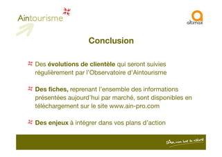 Conclusion
Des évolutions de clientèle qui seront suivies
régulièrement par l’Observatoire d’Aintourisme
Des fiches, reprenant l’ensemble des informations
présentées aujourd’hui par marché, sont disponibles en
téléchargement sur le site www.ain-pro.com
Des enjeux à intégrer dans vos plans d’action
 