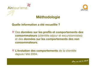 Méthodologie
Quelle information a été recueillie ?
Des données sur les profils et comportements des
consommateurs (clientèle séjour et excursionnistes)consommateurs (clientèle séjour et excursionnistes)
et des données sur les comportements des non
consommateurs.
L’évolution des comportements de la clientèle
depuis l’été 2004.
 