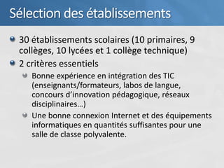 Sélection des établissements
 30 établissements scolaires (10 primaires, 9
 collèges, 10 lycées et 1 collège technique)
 2 critères essentiels
    Bonne expérience en intégration des TIC
    (enseignants/formateurs, labos de langue,
    concours d’innovation pédagogique, réseaux
    disciplinaires…)
    Une bonne connexion Internet et des équipements
    informatiques en quantités suffisantes pour une
    salle de classe polyvalente.
 