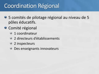 Coordination Régional
 5 comités de pilotage régional au niveau de 5
 pôles éducatifs.
 Comité régional
    1 coordinateur
    2 directeurs d’établissements
    2 inspecteurs
    Des enseignants innovateurs
 