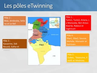 Les pôles eTwinning
 Pôle 2 :                Pôle 1 :
 Béjà, Jendouba, Selia   Tunis1, Tunis2, Ariana, L
 na et Le Kef.           a Manouba, Ben Arous
                         Bizerte, Nabeul et
                         Zaghouan.

                         Pôle 4 :
                         Sfax1, Sfax2, Sousse,
Pôle 3 :                 Mehdia, Monastir et
Kasserine, Sidi          Kairouan.
Bouzid, Gafsa et
Tozeur.

                          Pôle 5 :
                          Gabes, Tataouine, K
                          ebilli et Mednine.
 