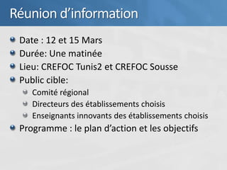 Réunion d’information
 Date : 12 et 15 Mars
 Durée: Une matinée
 Lieu: CREFOC Tunis2 et CREFOC Sousse
 Public cible:
    Comité régional
    Directeurs des établissements choisis
    Enseignants innovants des établissements choisis
 Programme : le plan d’action et les objectifs
 