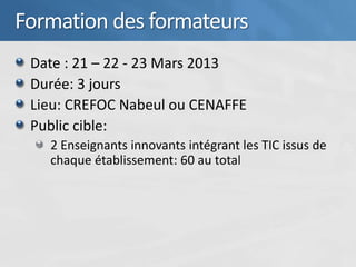 Formation des formateurs
 Date : 21 – 22 - 23 Mars 2013
 Durée: 3 jours
 Lieu: CREFOC Nabeul ou CENAFFE
 Public cible:
   2 Enseignants innovants intégrant les TIC issus de
   chaque établissement: 60 au total
 