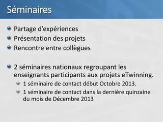 Séminaires
 Partage d’expériences
 Présentation des projets
 Rencontre entre collègues

 2 séminaires nationaux regroupant les
 enseignants participants aux projets eTwinning.
    1 séminaire de contact début Octobre 2013.
    1 séminaire de contact dans la dernière quinzaine
    du mois de Décembre 2013
 