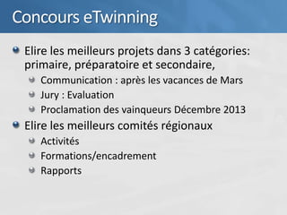 Concours eTwinning
 Elire les meilleurs projets dans 3 catégories:
 primaire, préparatoire et secondaire,
    Communication : après les vacances de Mars
    Jury : Evaluation
    Proclamation des vainqueurs Décembre 2013
 Elire les meilleurs comités régionaux
    Activités
    Formations/encadrement
    Rapports
 