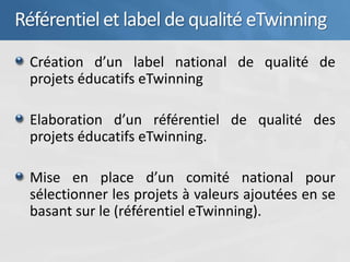 Référentiel et label de qualité eTwinning
 Création d’un label national de qualité de
 projets éducatifs eTwinning

 Elaboration d’un référentiel de qualité des
 projets éducatifs eTwinning.

 Mise en place d’un comité national pour
 sélectionner les projets à valeurs ajoutées en se
 basant sur le (référentiel eTwinning).
 