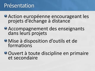 Présentation
 Action européenne encourageant les
 projets d’échange à distance
 Accompagnement des enseignants
 dans leurs projets
 Mise à disposition d’outils et de
 formations
 Ouvert à toute discipline en primaire
 et secondaire
 