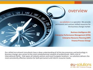 overview
                                                                       eu-solutions is a specialist. We provide
                                                                  permanent and contract skilled resources for
                                                                                 the business change market:

                                                                                    Business Intelligence (BI)
                                                                 Enterprise Performance Management (EPM)
                                                                          Enterprise Resource Planning (ERP)
                                                                                     Finance Process Change




Our skilled recruitment consultants have a deep understanding of all the key processes and technology in
business change, plus access to the most comprehensive network of professionals. With a list of
international clients - that spans all industry sectors and most European locations - eu-solutions delivers the
most consistently effective solution for both permanent and interim resource needs.
 