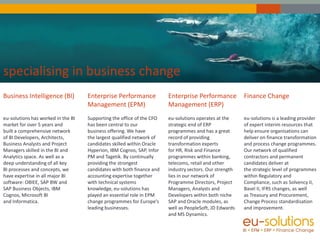 specialising in business change
Business Intelligence (BI)          Enterprise Performance             Enterprise Performance           Finance Change
                                    Management (EPM)                   Management (ERP)
eu-solutions has worked in the BI   Supporting the office of the CFO   eu-solutions operates at the     eu-solutions is a leading provider
market for over 5 years and         has been central to our            strategic end of ERP             of expert interim resources that
built a comprehensive network       business offering. We have         programmes and has a great       help ensure organisations can
of BI Developers, Architects,       the largest qualified network of   record of providing              deliver on finance transformation
Business Analysts and Project       candidates skilled within Oracle   transformation experts           and process change programmes.
Managers skilled in the BI and      Hyperion, IBM Cognos, SAP, Infor   for HR, Risk and Finance         Our network of qualified
Analytics space. As well as a       PM and Tagetik. By continually     programmes within banking,       contractors and permanent
deep understanding of all key       providing the strongest            telecoms, retail and other       candidates deliver at
BI processes and concepts, we       candidates with both finance and   industry sectors. Our strength   the strategic level of programmes
have expertise in all major BI      accounting expertise together      lies in our network of           within Regulatory and
software: OBIEE, SAP BW and         with technical systems             Programme Directors, Project     Compliance, such as Solvency II,
SAP Business Objects, IBM           knowledge, eu-solutions has        Managers, Analysts and           Basel II, IFRS changes, as well
Cognos, Microsoft BI                played an essential role in EPM    Developers within both niche     as Treasury and Procurement,
and Informatica.                    change programmes for Europe’s     SAP and Oracle modules, as       Change Process standardisation
                                    leading businesses.                well as PeopleSoft, JD Edwards   and improvement.
                                                                       and MS Dynamics.
 
