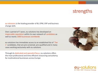 strengths

eu-solutions is the leading provider of BI, EPM, ERP and business
change skills

Over a period of 7 years, eu-solutions has developed an
impeccable reputation within its own network of candidates as
well as nearly 1000 businesses worldwide

eu-solutions has immediate access to an established list of ‘Tier
1’ candidates, that are pre-screened, pre-qualified and in many
cases working exclusively with eu-solutions

Through its dedicated and specialist focus, eu-solutions offers
the most professional and time efficient resourcing consultancy
for multinational businesses across Europe
 