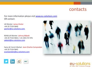 contacts
For more information please visit www.eu-solutions.com
OR contact:

UK Market James Porter
+44 20 7534 9840
jporter@eu-solutions.com


BENELUX Market Johnny Abbott
+44 20 7534 9842 / +31 204 272 976
jabbott@eu-solutions.com


Swiss & French Market Jean-Charles Campredon
+44 20 7534 9845
jccampredon@eu-solutions.com
 